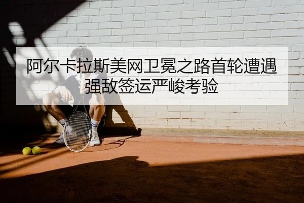阿尔卡拉斯美网卫冕之路首轮遭遇强敌签运严峻考验